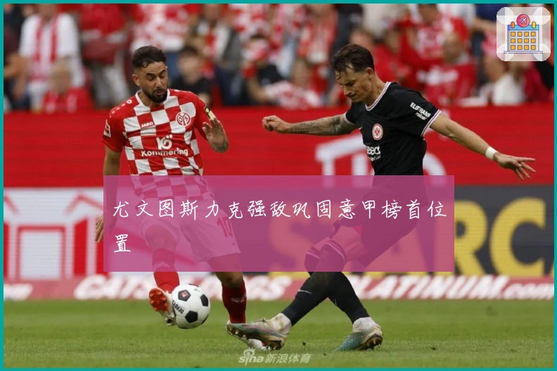 尤文图斯力克强敌巩固意甲榜首位置