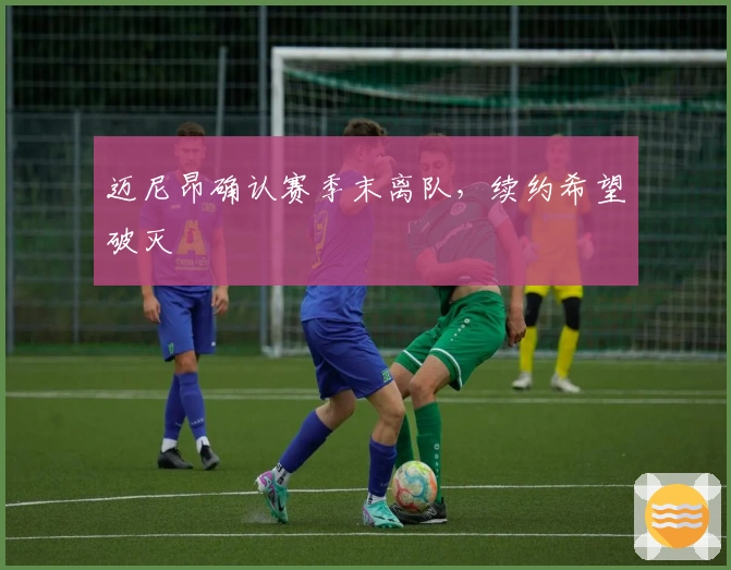 迈尼昂确认赛季末离队，续约希望破灭