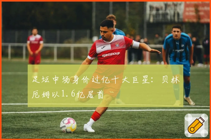 足坛中场身价过亿十大巨星：贝林厄姆以1.6亿居首