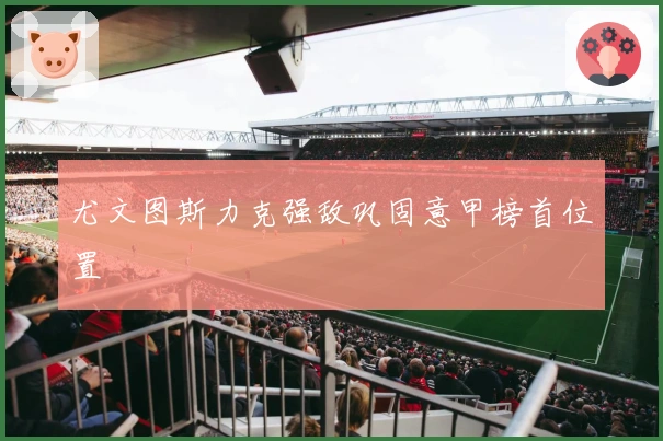 尤文图斯力克强敌巩固意甲榜首位置