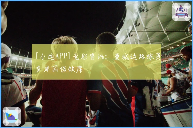 [小炮APP]竞彩资讯：曼城边路球员多库因伤缺席