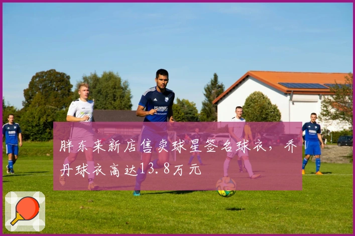 胖东来新店售卖球星签名球衣，乔丹球衣高达13.8万元