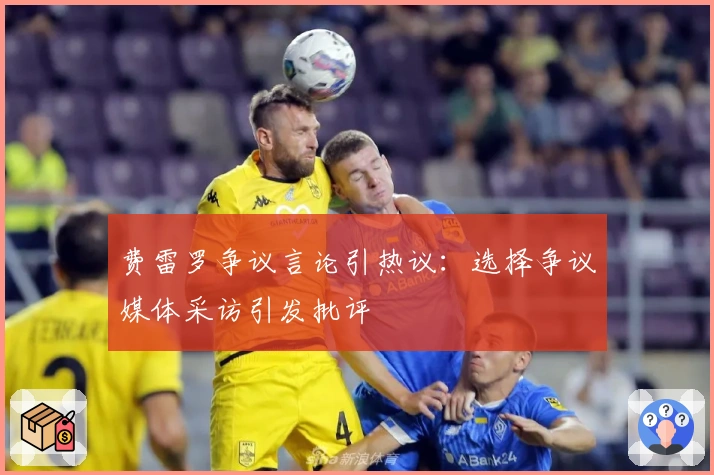 费雷罗争议言论引热议：选择争议媒体采访引发批评