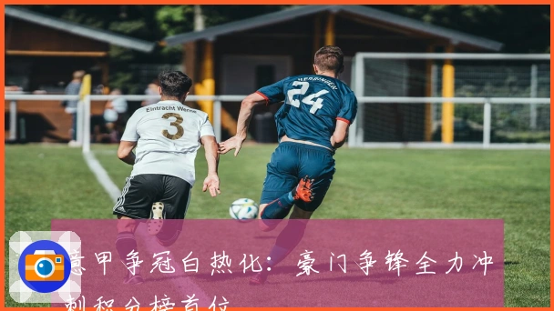 意甲争冠白热化：豪门争锋全力冲刺积分榜首位