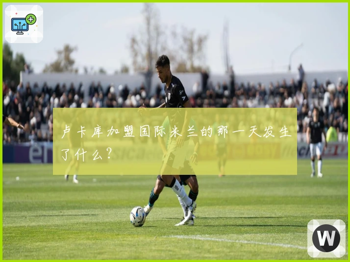 卢卡库加盟国际米兰的那一天发生了什么？