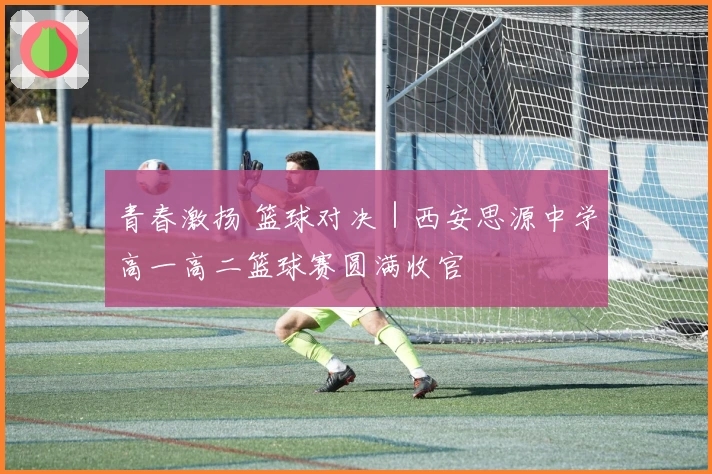 青春激扬 篮球对决｜西安思源中学高一高二篮球赛圆满收官