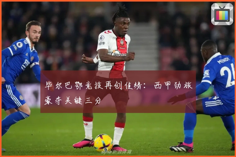 毕尔巴鄂竞技再创佳绩：西甲劲旅豪夺关键三分
