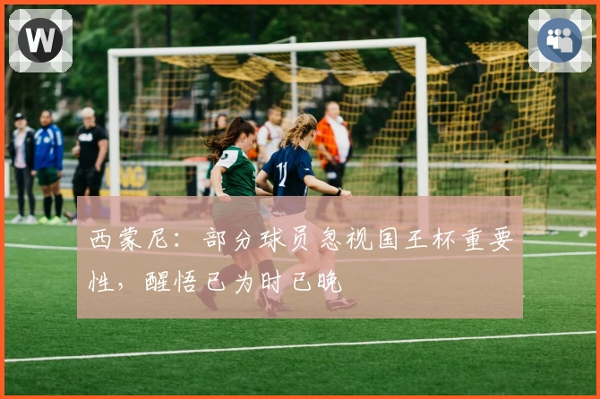 西蒙尼：部分球员忽视国王杯重要性，醒悟已为时已晚