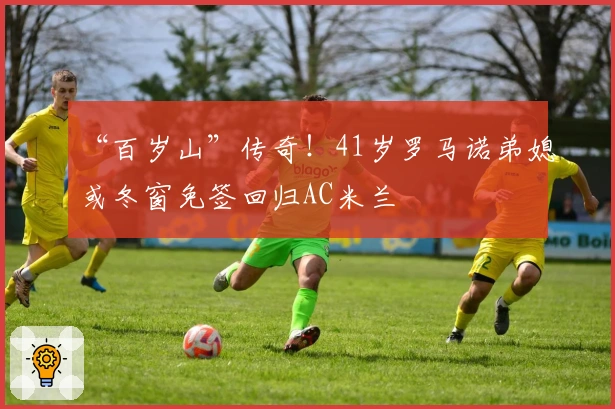 “百岁山”传奇！41岁罗马诺弟媳或冬窗免签回归AC米兰