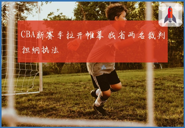 CBA新赛季拉开帷幕 我省两名裁判担纲执法