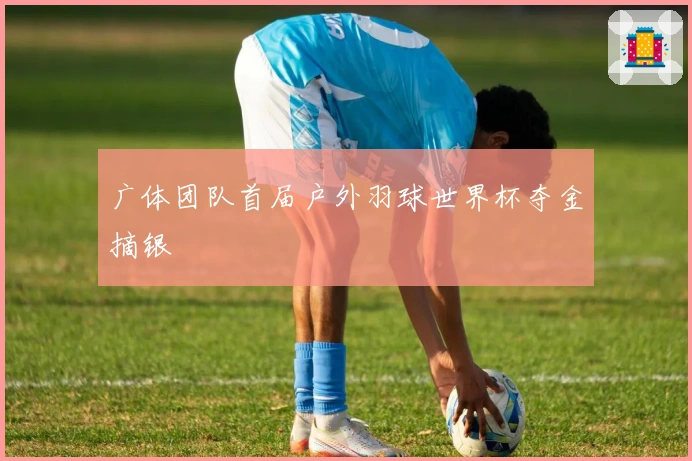 广体团队首届户外羽球世界杯夺金摘银