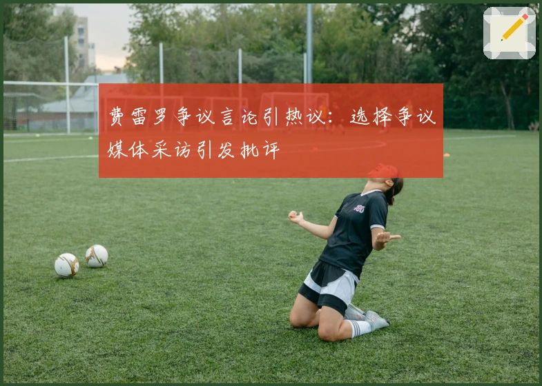 费雷罗争议言论引热议：选择争议媒体采访引发批评