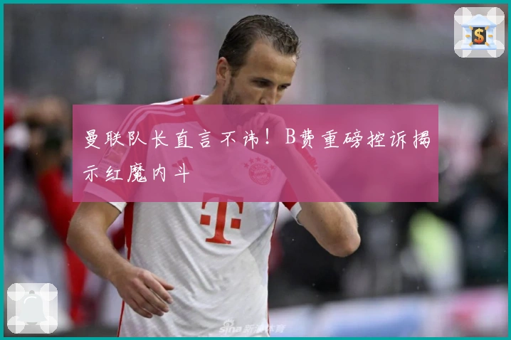 曼联队长直言不讳！B费重磅控诉揭示红魔内斗