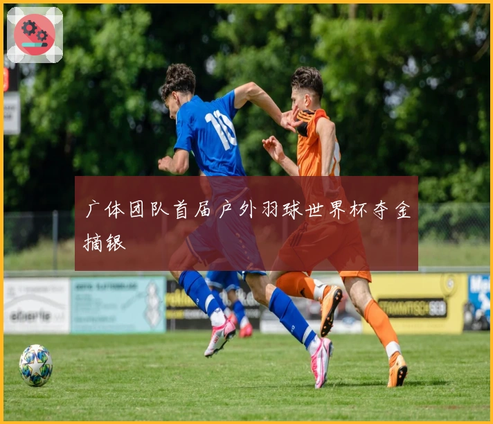 广体团队首届户外羽球世界杯夺金摘银