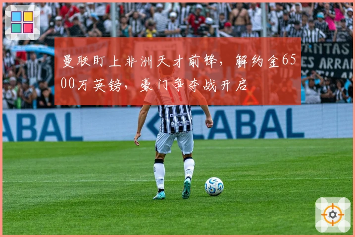 曼联盯上非洲天才前锋,解约金6500万英镑,豪门争夺战开启