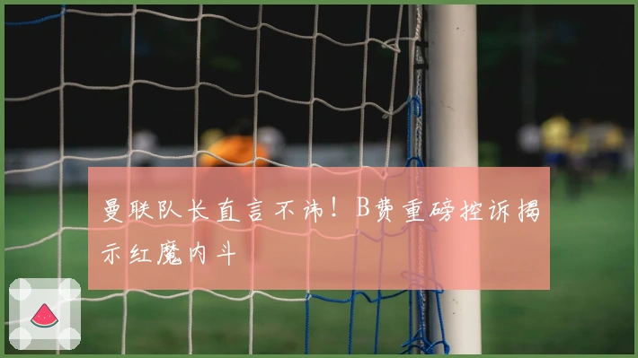 曼联队长直言不讳！B费重磅控诉揭示红魔内斗