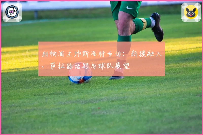 利物浦主帅斯洛特专访：新援融入、萨拉赫话题与球队展望